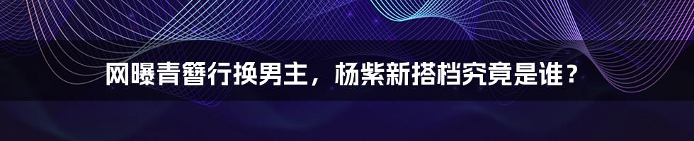 网曝青簪行换男主,杨紫新搭档究竟是谁?