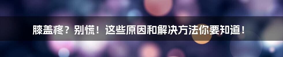 膝盖疼?别慌!这些原因和解决方法你要知道!