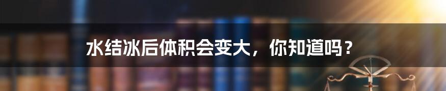 水结冰后体积会变大,你知道吗?