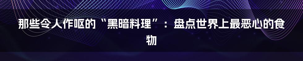 那些令人作呕的“黑暗料理”:盘点世界上最恶心的食物