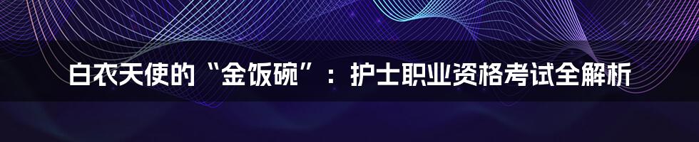 白衣天使的“金饭碗”:护士职业资格考试全解析