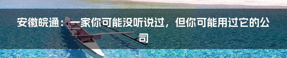 安徽皖通:一家你可能没听说过,但你可能用过它的公司