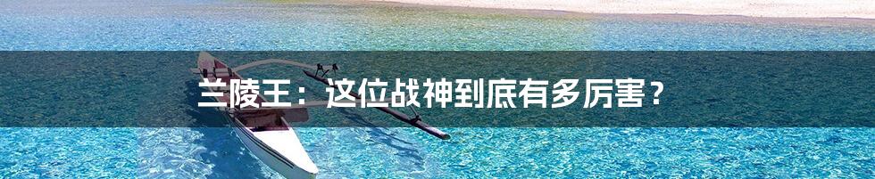 兰陵王:这位战神到底有多厉害?