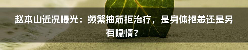 赵本山近况曝光：频繁抽筋拒治疗，是身体抱恙还是另有隐情？