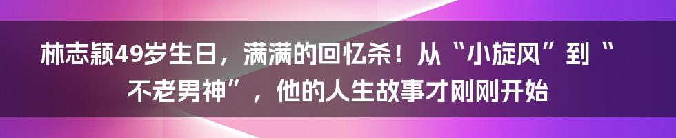 林志颖49岁生日,满满的回忆杀!从“小旋风”到“不老男神”,他的人生故事才刚刚开始