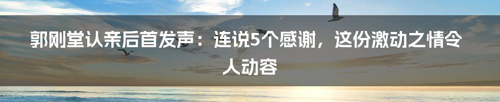 郭刚堂认亲后首发声:连说5个感谢,这份激动之情令人动容