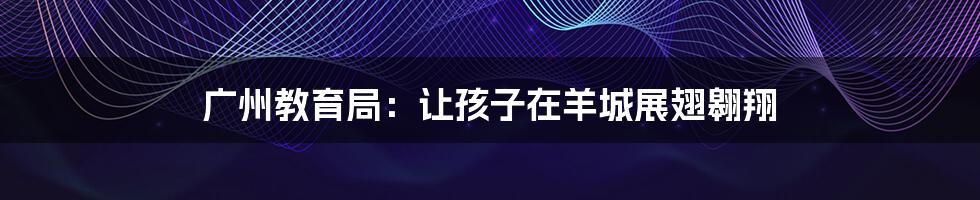 广州教育局:让孩子在羊城展翅翱翔