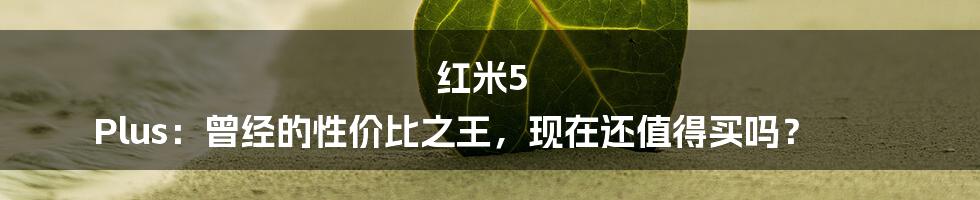 红米5 Plus:曾经的性价比之王,现在还值得买吗?