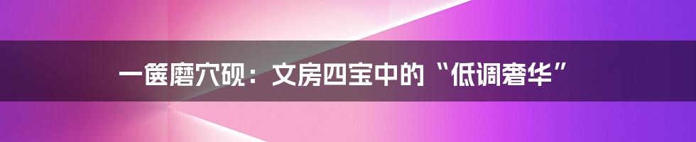 一箧磨穴砚:文房四宝中的“低调奢华”