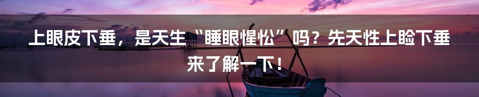 上眼皮下垂,是天生“睡眼惺忪”吗?先天性上睑下垂来了解一下!