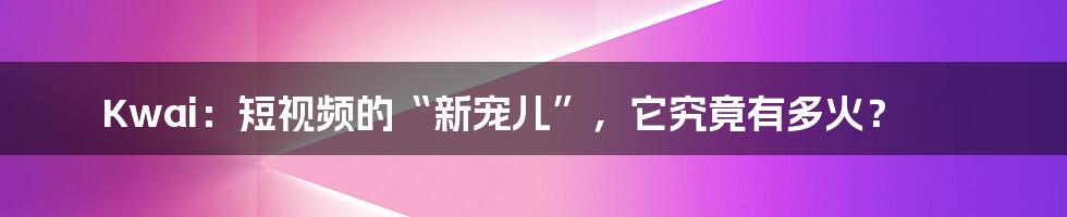 Kwai:短视频的“新宠儿”,它究竟有多火?