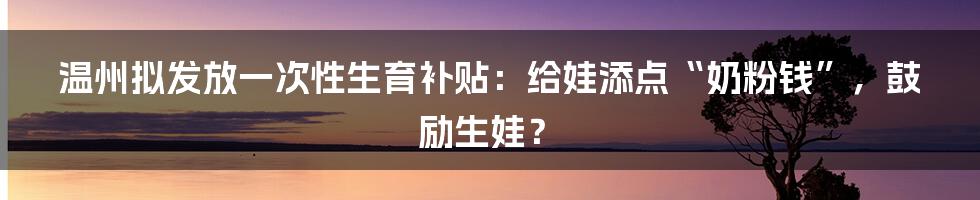 温州拟发放一次性生育补贴:给娃添点“奶粉钱”,鼓励生娃?