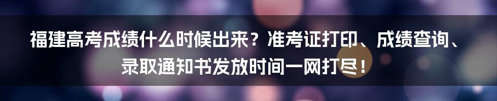 福建高考成绩什么时候出来?准考证打印、成绩查询、录取通知书发放时间一网打尽!