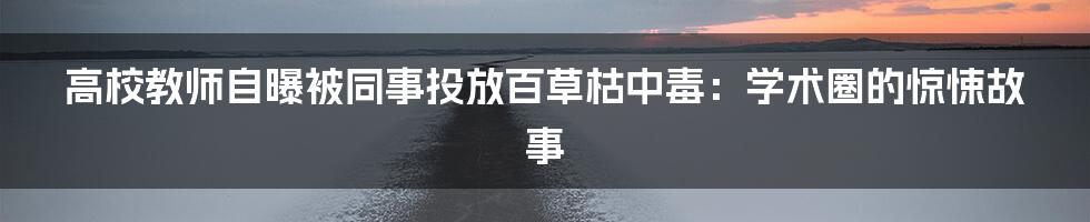 高校教师自曝被同事投放百草枯中毒：学术圈的惊悚故事