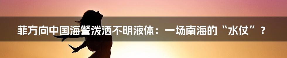 菲方向中国海警泼洒不明液体:一场南海的“水仗”?