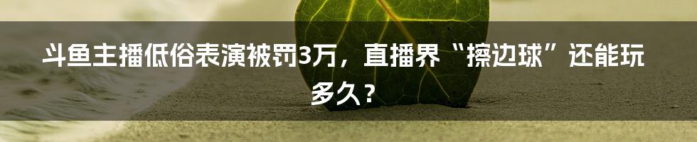 斗鱼主播低俗表演被罚3万,直播界“擦边球”还能玩多久?