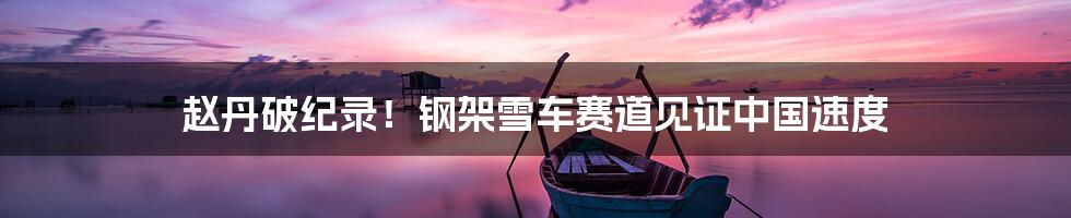 赵丹破纪录!钢架雪车赛道见证中国速度