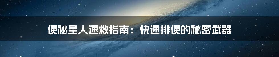 便秘星人速救指南:快速排便的秘密武器