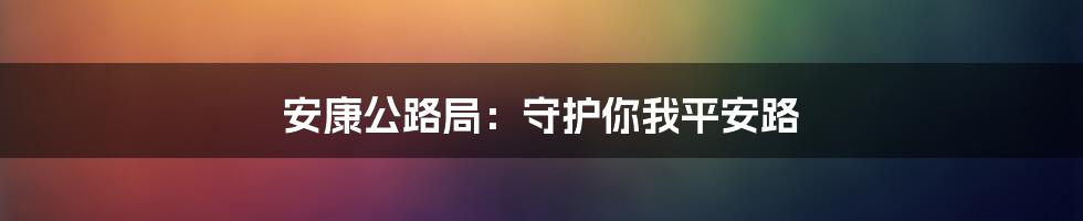 安康公路局:守护你我平安路