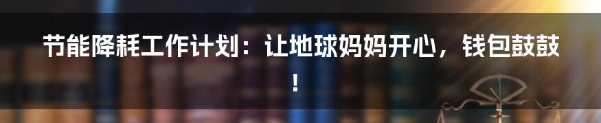 节能降耗工作计划:让地球妈妈开心,钱包鼓鼓!