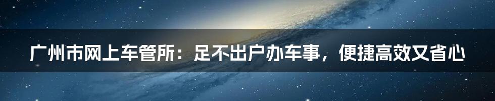 广州市网上车管所:足不出户办车事,便捷高效又省心