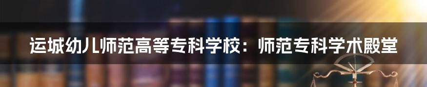 运城幼儿师范高等专科学校:师范专科学术殿堂