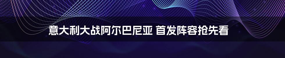 意大利大战阿尔巴尼亚 首发阵容抢先看