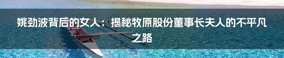 姚劲波背后的女人:揭秘牧原股份董事长夫人的不平凡之路