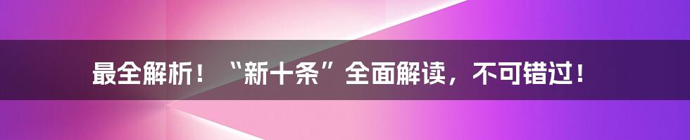 最全解析!“新十条”全面解读,不可错过!