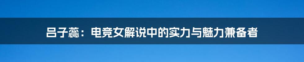 吕子蕊:电竞女解说中的实力与魅力兼备者