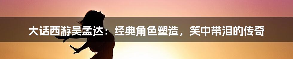 大话西游吴孟达:经典角色塑造,笑中带泪的传奇