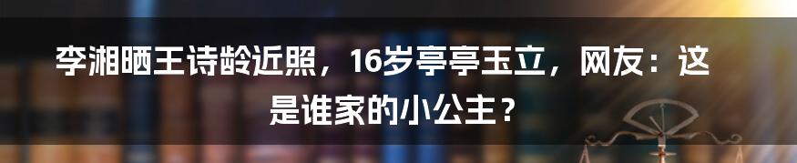 李湘晒王诗龄近照,16岁亭亭玉立,网友:这是谁家的小公主?