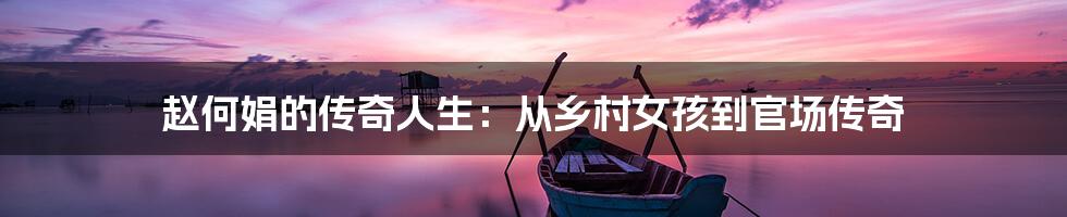 赵何娟的传奇人生:从乡村女孩到官场传奇