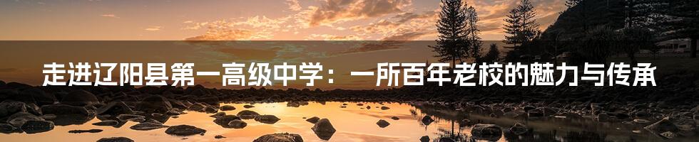 走进辽阳县第一高级中学:一所百年老校的魅力与传承