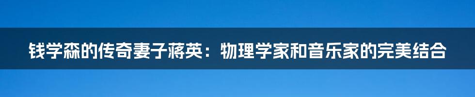 钱学森的传奇妻子蒋英:物理学家和音乐家的完美结合
