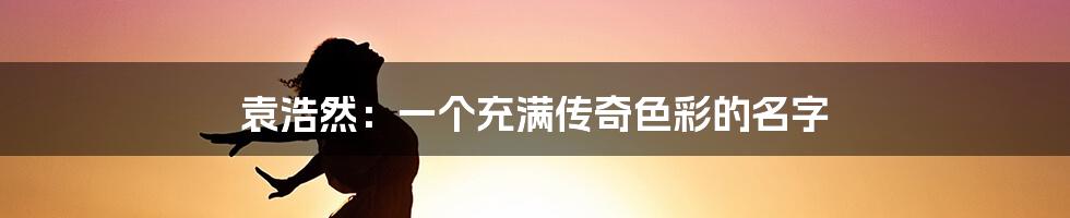 袁浩然:一个充满传奇色彩的名字