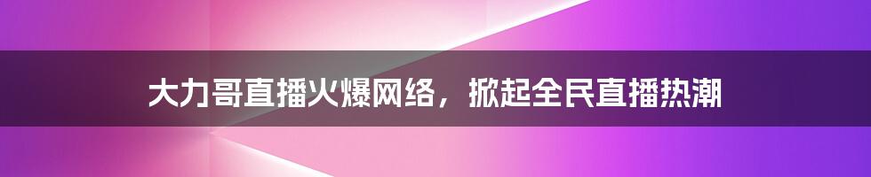 大力哥直播火爆网络,掀起全民直播热潮