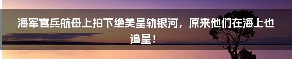 海军官兵航母上拍下绝美星轨银河,原来他们在海上也追星!