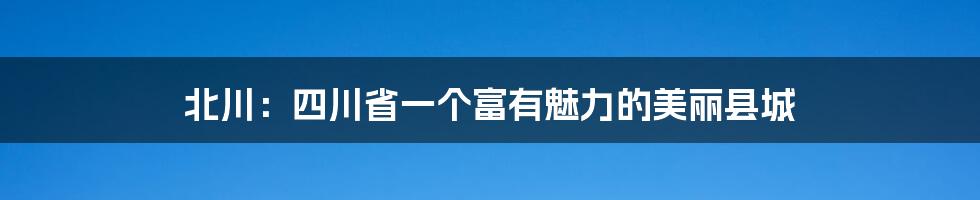 北川:四川省一个富有魅力的美丽县城