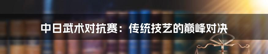 中日武术对抗赛:传统技艺的巅峰对决