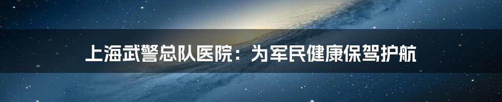 上海武警总队医院:为军民健康保驾护航