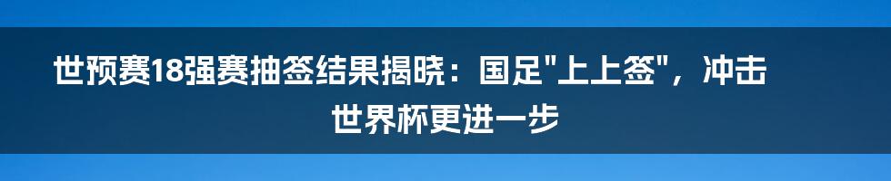 世预赛18强赛抽签结果揭晓:国足"上上签",冲击世界杯更进一步