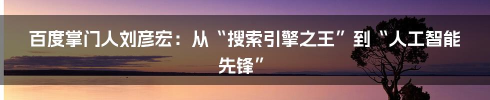 百度掌门人刘彦宏:从“搜索引擎之王”到“人工智能先锋”