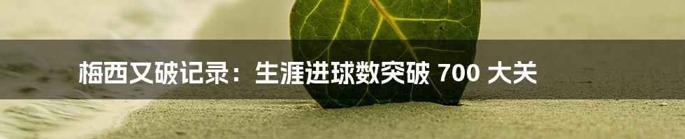梅西又破记录:生涯进球数突破 700 大关
