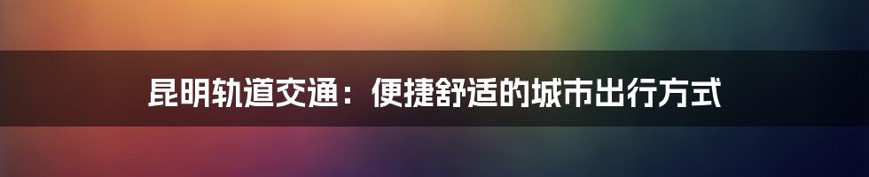 昆明轨道交通:便捷舒适的城市出行方式