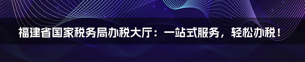 福建省国家税务局办税大厅:一站式服务,轻松办税!