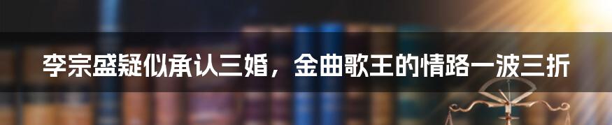 李宗盛疑似承认三婚,金曲歌王的情路一波三折