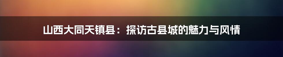 山西大同天镇县:探访古县城的魅力与风情