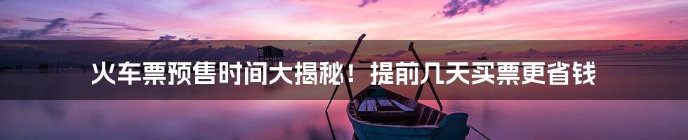 火车票预售时间大揭秘!提前几天买票更省钱