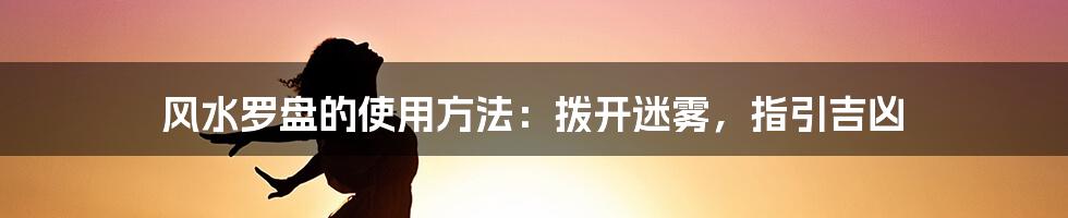 风水罗盘的使用方法:拨开迷雾,指引吉凶